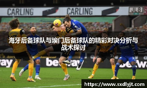 米兰海牙后备球队与埃门后备球队的精彩对决分析与战术探讨